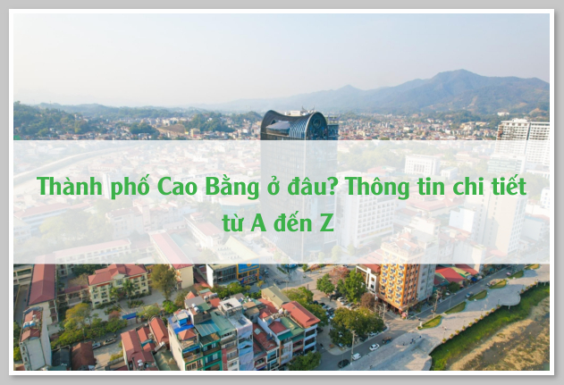 Thành phố Cao Bằng ở đâu? Thông tin chi tiết từ A đến Z